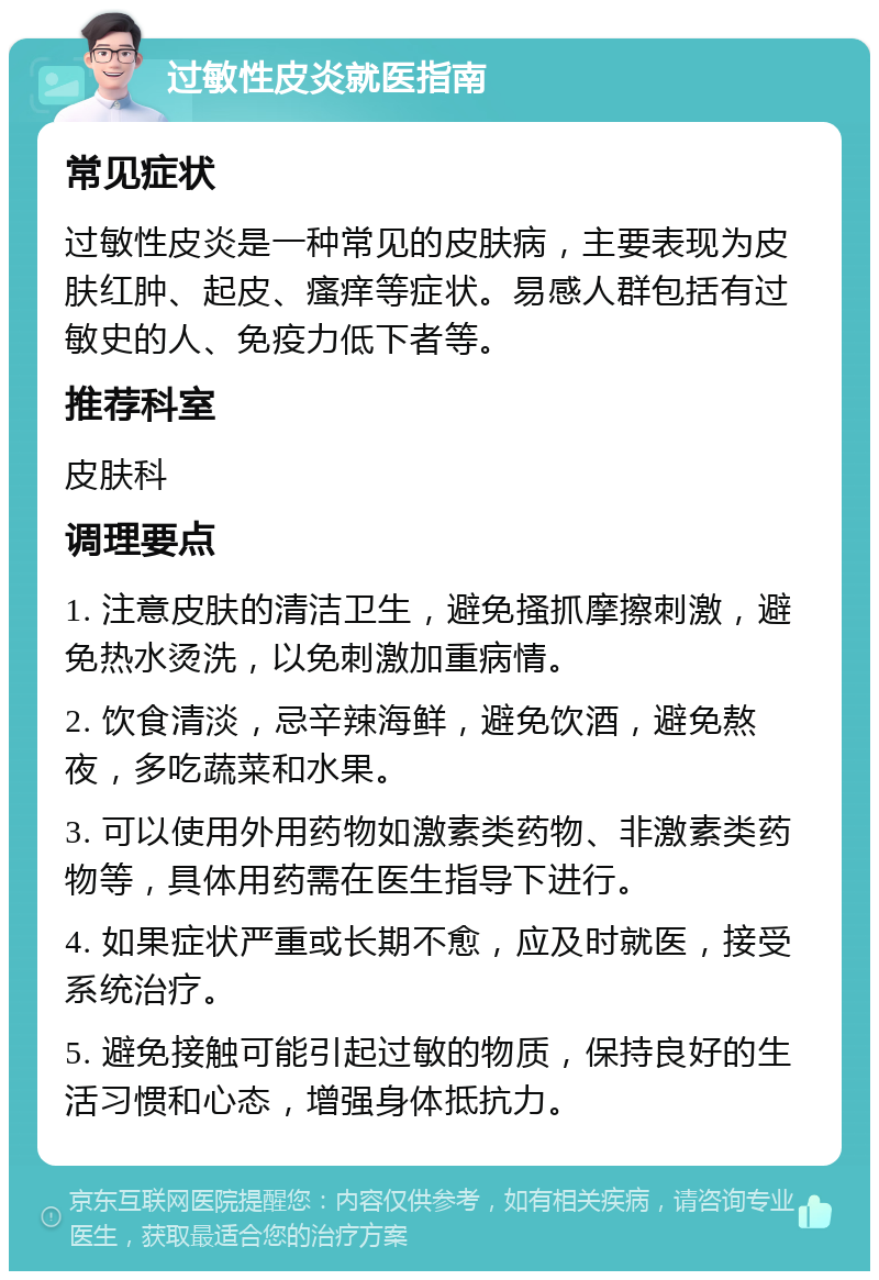 过敏性皮炎就医指南 常见症状 过敏性皮炎是一种常见的皮肤病，主要表现为皮肤红肿、起皮、瘙痒等症状。易感人群包括有过敏史的人、免疫力低下者等。 推荐科室 皮肤科 调理要点 1. 注意皮肤的清洁卫生，避免搔抓摩擦刺激，避免热水烫洗，以免刺激加重病情。 2. 饮食清淡，忌辛辣海鲜，避免饮酒，避免熬夜，多吃蔬菜和水果。 3. 可以使用外用药物如激素类药物、非激素类药物等，具体用药需在医生指导下进行。 4. 如果症状严重或长期不愈，应及时就医，接受系统治疗。 5. 避免接触可能引起过敏的物质，保持良好的生活习惯和心态，增强身体抵抗力。