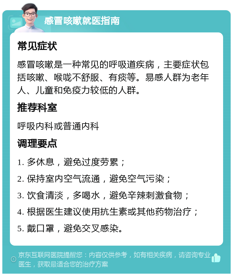 感冒咳嗽就医指南 常见症状 感冒咳嗽是一种常见的呼吸道疾病，主要症状包括咳嗽、喉咙不舒服、有痰等。易感人群为老年人、儿童和免疫力较低的人群。 推荐科室 呼吸内科或普通内科 调理要点 1. 多休息，避免过度劳累； 2. 保持室内空气流通，避免空气污染； 3. 饮食清淡，多喝水，避免辛辣刺激食物； 4. 根据医生建议使用抗生素或其他药物治疗； 5. 戴口罩，避免交叉感染。