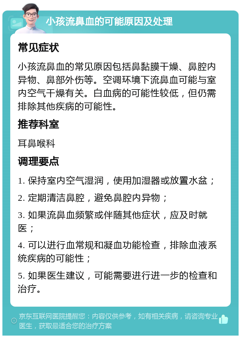 小孩流鼻血的可能原因及处理 常见症状 小孩流鼻血的常见原因包括鼻黏膜干燥、鼻腔内异物、鼻部外伤等。空调环境下流鼻血可能与室内空气干燥有关。白血病的可能性较低，但仍需排除其他疾病的可能性。 推荐科室 耳鼻喉科 调理要点 1. 保持室内空气湿润，使用加湿器或放置水盆； 2. 定期清洁鼻腔，避免鼻腔内异物； 3. 如果流鼻血频繁或伴随其他症状，应及时就医； 4. 可以进行血常规和凝血功能检查，排除血液系统疾病的可能性； 5. 如果医生建议，可能需要进行进一步的检查和治疗。