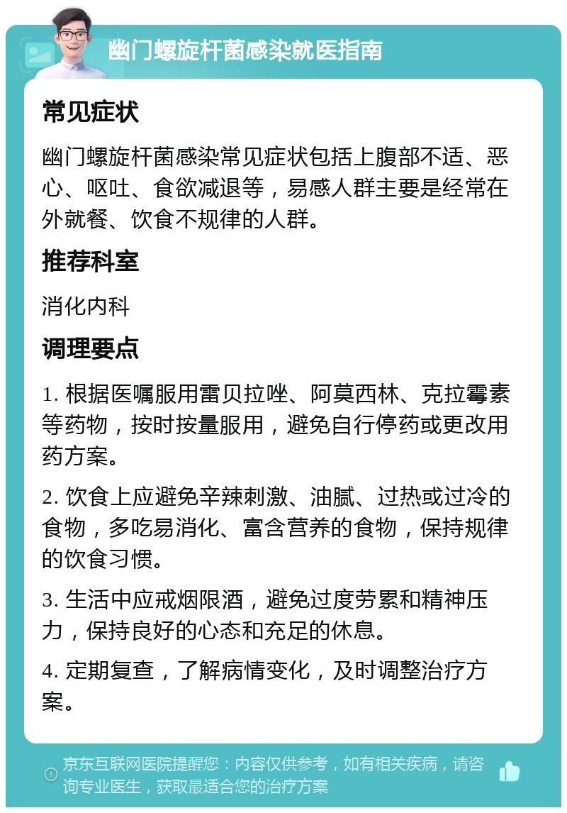 幽门螺旋杆菌感染就医指南 常见症状 幽门螺旋杆菌感染常见症状包括上腹部不适、恶心、呕吐、食欲减退等，易感人群主要是经常在外就餐、饮食不规律的人群。 推荐科室 消化内科 调理要点 1. 根据医嘱服用雷贝拉唑、阿莫西林、克拉霉素等药物，按时按量服用，避免自行停药或更改用药方案。 2. 饮食上应避免辛辣刺激、油腻、过热或过冷的食物，多吃易消化、富含营养的食物，保持规律的饮食习惯。 3. 生活中应戒烟限酒，避免过度劳累和精神压力，保持良好的心态和充足的休息。 4. 定期复查，了解病情变化，及时调整治疗方案。