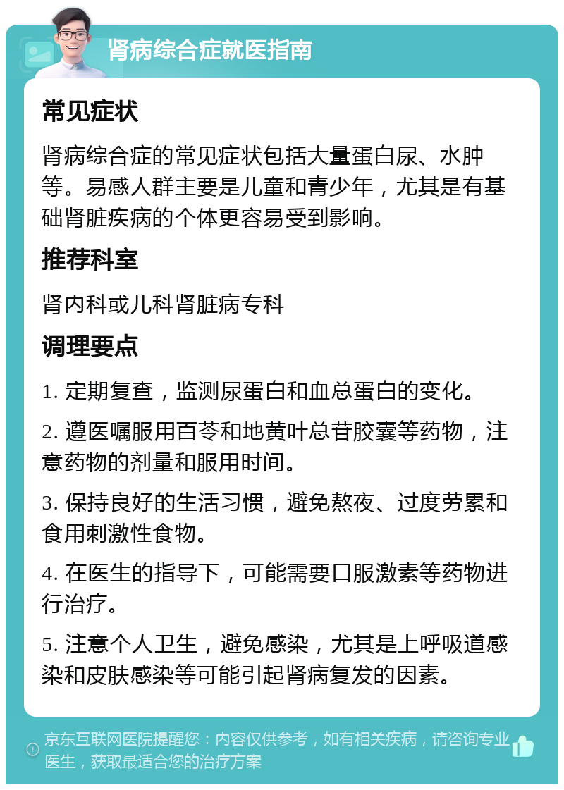 肾病综合症就医指南 常见症状 肾病综合症的常见症状包括大量蛋白尿、水肿等。易感人群主要是儿童和青少年，尤其是有基础肾脏疾病的个体更容易受到影响。 推荐科室 肾内科或儿科肾脏病专科 调理要点 1. 定期复查，监测尿蛋白和血总蛋白的变化。 2. 遵医嘱服用百苓和地黄叶总苷胶囊等药物，注意药物的剂量和服用时间。 3. 保持良好的生活习惯，避免熬夜、过度劳累和食用刺激性食物。 4. 在医生的指导下，可能需要口服激素等药物进行治疗。 5. 注意个人卫生，避免感染，尤其是上呼吸道感染和皮肤感染等可能引起肾病复发的因素。