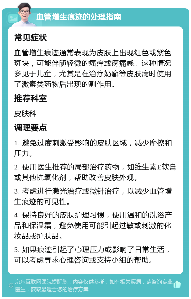 血管增生痕迹的处理指南 常见症状 血管增生痕迹通常表现为皮肤上出现红色或紫色斑块，可能伴随轻微的瘙痒或疼痛感。这种情况多见于儿童，尤其是在治疗奶癣等皮肤病时使用了激素类药物后出现的副作用。 推荐科室 皮肤科 调理要点 1. 避免过度刺激受影响的皮肤区域，减少摩擦和压力。 2. 使用医生推荐的局部治疗药物，如维生素E软膏或其他抗氧化剂，帮助改善皮肤外观。 3. 考虑进行激光治疗或微针治疗，以减少血管增生痕迹的可见性。 4. 保持良好的皮肤护理习惯，使用温和的洗浴产品和保湿霜，避免使用可能引起过敏或刺激的化妆品或护肤品。 5. 如果痕迹引起了心理压力或影响了日常生活，可以考虑寻求心理咨询或支持小组的帮助。