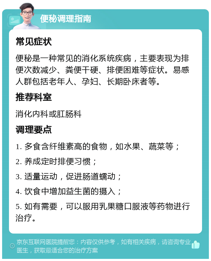 便秘调理指南 常见症状 便秘是一种常见的消化系统疾病，主要表现为排便次数减少、粪便干硬、排便困难等症状。易感人群包括老年人、孕妇、长期卧床者等。 推荐科室 消化内科或肛肠科 调理要点 1. 多食含纤维素高的食物，如水果、蔬菜等； 2. 养成定时排便习惯； 3. 适量运动，促进肠道蠕动； 4. 饮食中增加益生菌的摄入； 5. 如有需要，可以服用乳果糖口服液等药物进行治疗。