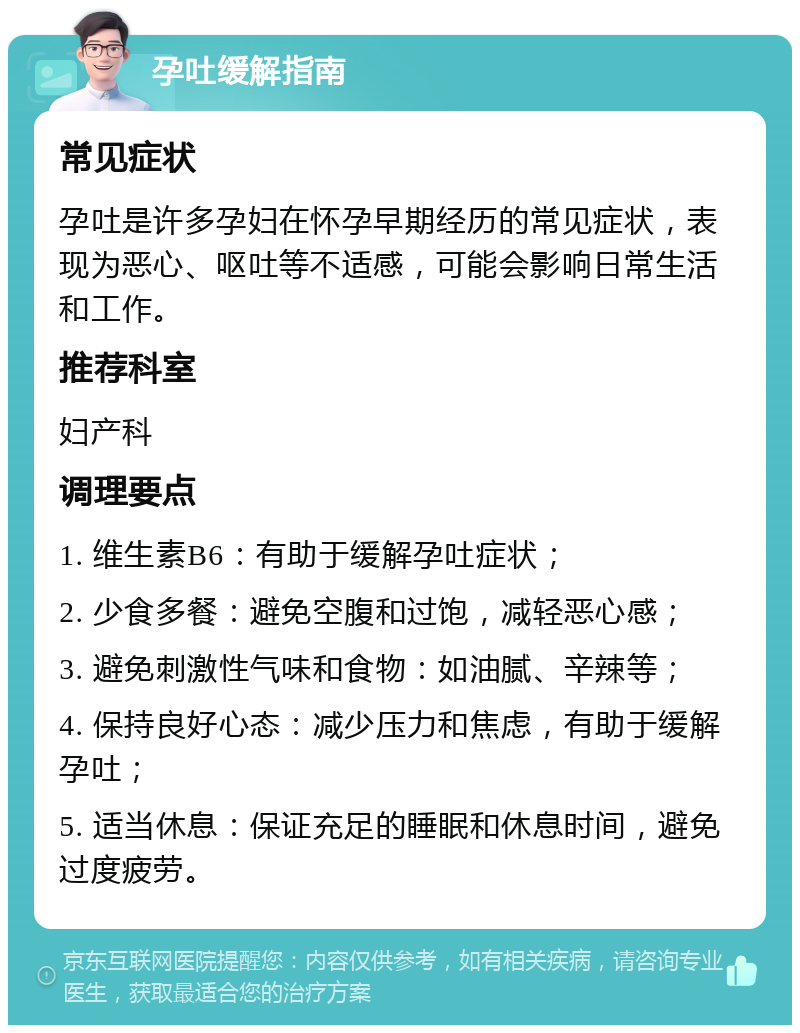 孕吐缓解指南 常见症状 孕吐是许多孕妇在怀孕早期经历的常见症状，表现为恶心、呕吐等不适感，可能会影响日常生活和工作。 推荐科室 妇产科 调理要点 1. 维生素B6：有助于缓解孕吐症状； 2. 少食多餐：避免空腹和过饱，减轻恶心感； 3. 避免刺激性气味和食物：如油腻、辛辣等； 4. 保持良好心态：减少压力和焦虑，有助于缓解孕吐； 5. 适当休息：保证充足的睡眠和休息时间，避免过度疲劳。