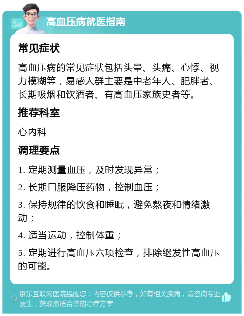 高血压病就医指南 常见症状 高血压病的常见症状包括头晕、头痛、心悸、视力模糊等，易感人群主要是中老年人、肥胖者、长期吸烟和饮酒者、有高血压家族史者等。 推荐科室 心内科 调理要点 1. 定期测量血压，及时发现异常； 2. 长期口服降压药物，控制血压； 3. 保持规律的饮食和睡眠，避免熬夜和情绪激动； 4. 适当运动，控制体重； 5. 定期进行高血压六项检查，排除继发性高血压的可能。