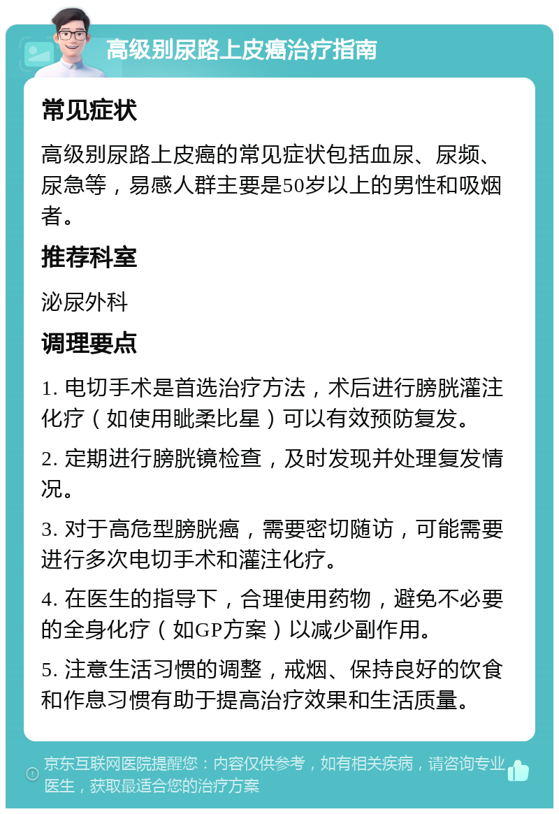 高级别尿路上皮癌治疗指南 常见症状 高级别尿路上皮癌的常见症状包括血尿、尿频、尿急等，易感人群主要是50岁以上的男性和吸烟者。 推荐科室 泌尿外科 调理要点 1. 电切手术是首选治疗方法，术后进行膀胱灌注化疗（如使用眦柔比星）可以有效预防复发。 2. 定期进行膀胱镜检查，及时发现并处理复发情况。 3. 对于高危型膀胱癌，需要密切随访，可能需要进行多次电切手术和灌注化疗。 4. 在医生的指导下，合理使用药物，避免不必要的全身化疗（如GP方案）以减少副作用。 5. 注意生活习惯的调整，戒烟、保持良好的饮食和作息习惯有助于提高治疗效果和生活质量。