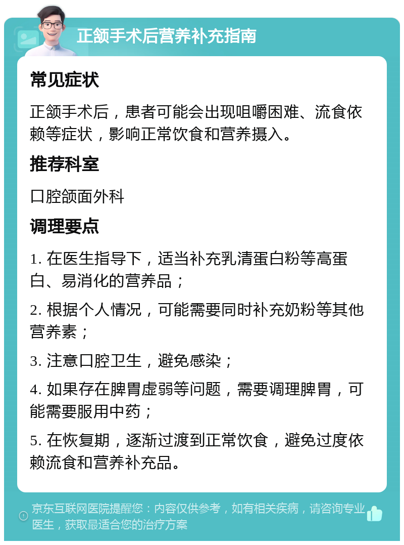 正颔手术后营养补充指南 常见症状 正颔手术后，患者可能会出现咀嚼困难、流食依赖等症状，影响正常饮食和营养摄入。 推荐科室 口腔颌面外科 调理要点 1. 在医生指导下，适当补充乳清蛋白粉等高蛋白、易消化的营养品； 2. 根据个人情况，可能需要同时补充奶粉等其他营养素； 3. 注意口腔卫生，避免感染； 4. 如果存在脾胃虚弱等问题，需要调理脾胃，可能需要服用中药； 5. 在恢复期，逐渐过渡到正常饮食，避免过度依赖流食和营养补充品。