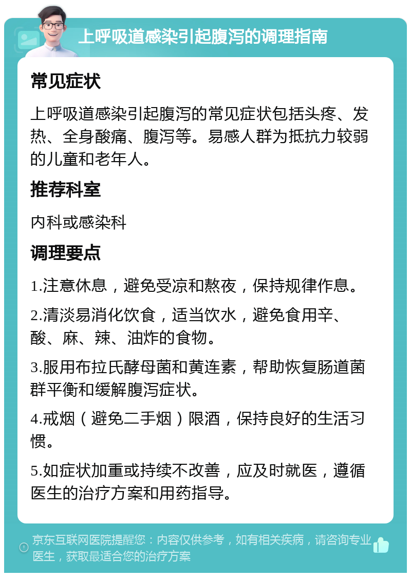 上呼吸道感染引起腹泻的调理指南 常见症状 上呼吸道感染引起腹泻的常见症状包括头疼、发热、全身酸痛、腹泻等。易感人群为抵抗力较弱的儿童和老年人。 推荐科室 内科或感染科 调理要点 1.注意休息，避免受凉和熬夜，保持规律作息。 2.清淡易消化饮食，适当饮水，避免食用辛、酸、麻、辣、油炸的食物。 3.服用布拉氏酵母菌和黄连素，帮助恢复肠道菌群平衡和缓解腹泻症状。 4.戒烟（避免二手烟）限酒，保持良好的生活习惯。 5.如症状加重或持续不改善，应及时就医，遵循医生的治疗方案和用药指导。