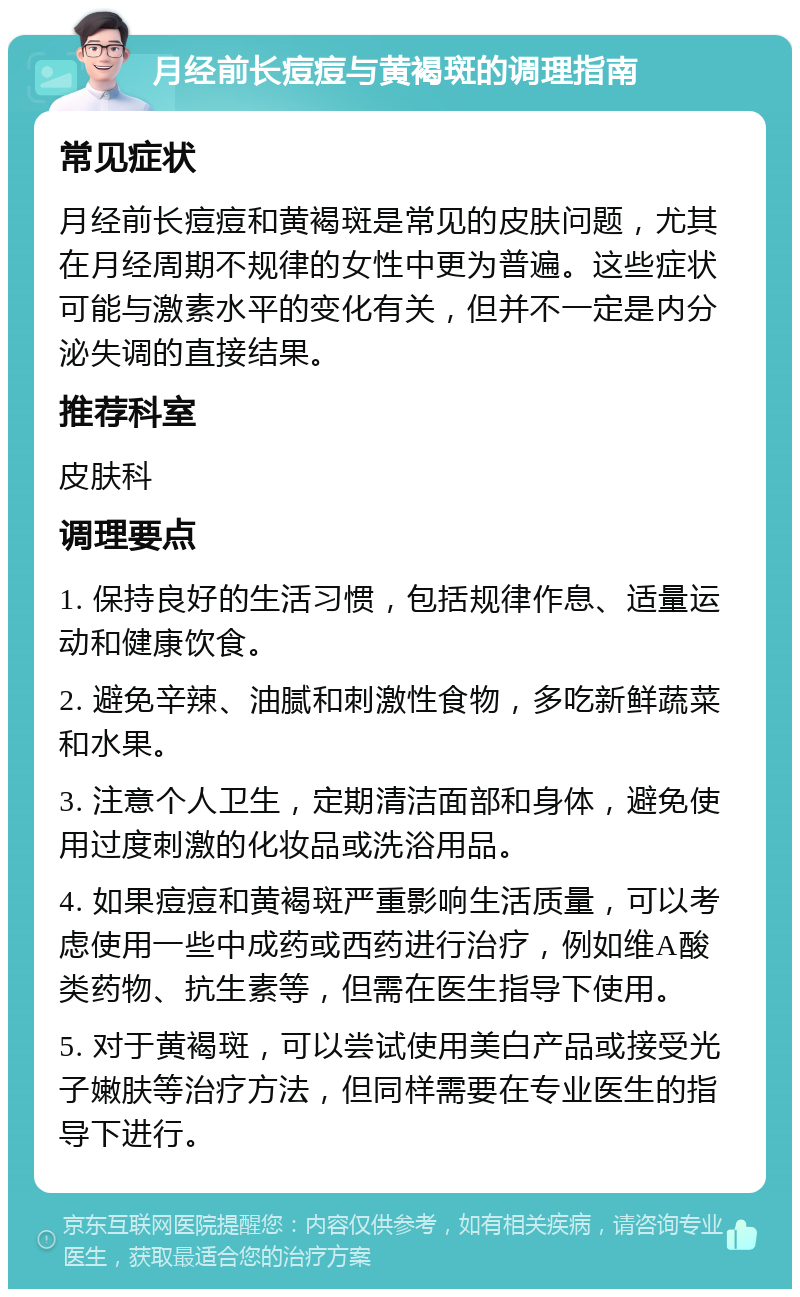 月经前长痘痘与黄褐斑的调理指南 常见症状 月经前长痘痘和黄褐斑是常见的皮肤问题，尤其在月经周期不规律的女性中更为普遍。这些症状可能与激素水平的变化有关，但并不一定是内分泌失调的直接结果。 推荐科室 皮肤科 调理要点 1. 保持良好的生活习惯，包括规律作息、适量运动和健康饮食。 2. 避免辛辣、油腻和刺激性食物，多吃新鲜蔬菜和水果。 3. 注意个人卫生，定期清洁面部和身体，避免使用过度刺激的化妆品或洗浴用品。 4. 如果痘痘和黄褐斑严重影响生活质量，可以考虑使用一些中成药或西药进行治疗，例如维A酸类药物、抗生素等，但需在医生指导下使用。 5. 对于黄褐斑，可以尝试使用美白产品或接受光子嫩肤等治疗方法，但同样需要在专业医生的指导下进行。