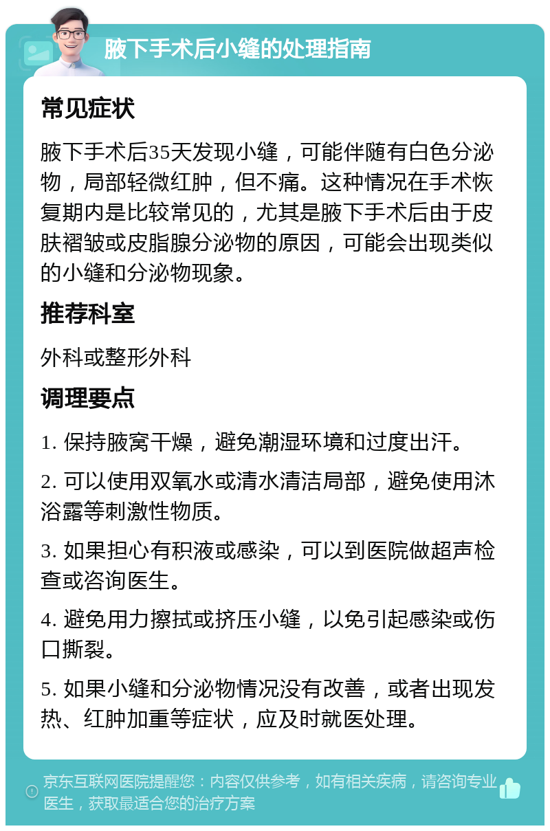 腋下手术后小缝的处理指南 常见症状 腋下手术后35天发现小缝，可能伴随有白色分泌物，局部轻微红肿，但不痛。这种情况在手术恢复期内是比较常见的，尤其是腋下手术后由于皮肤褶皱或皮脂腺分泌物的原因，可能会出现类似的小缝和分泌物现象。 推荐科室 外科或整形外科 调理要点 1. 保持腋窝干燥，避免潮湿环境和过度出汗。 2. 可以使用双氧水或清水清洁局部，避免使用沐浴露等刺激性物质。 3. 如果担心有积液或感染，可以到医院做超声检查或咨询医生。 4. 避免用力擦拭或挤压小缝，以免引起感染或伤口撕裂。 5. 如果小缝和分泌物情况没有改善，或者出现发热、红肿加重等症状，应及时就医处理。