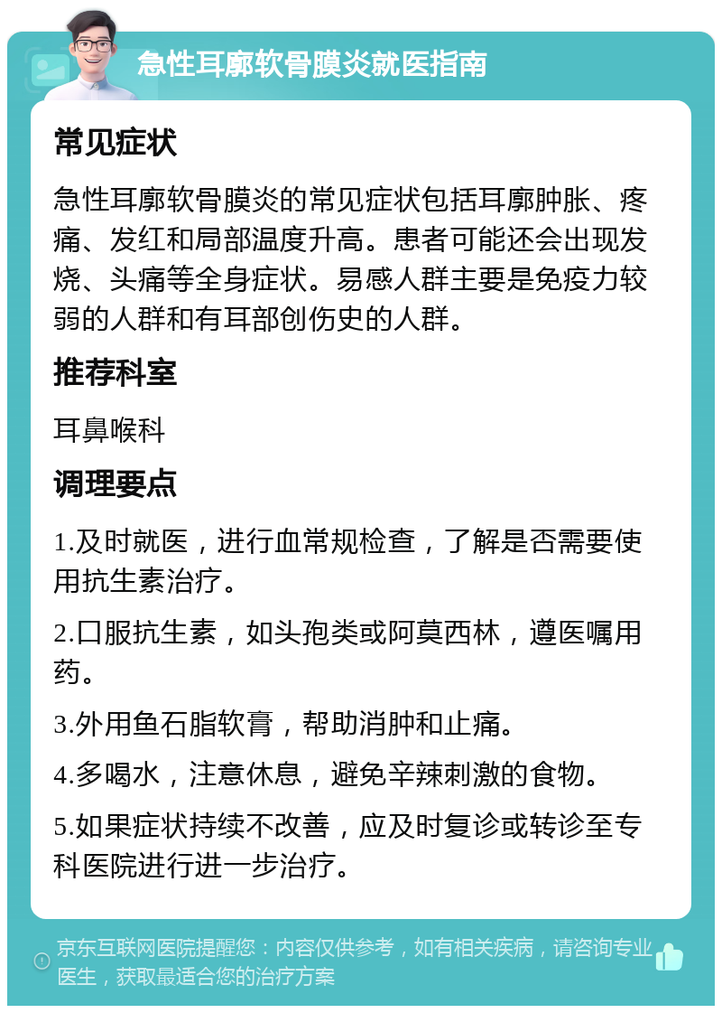 急性耳廓软骨膜炎就医指南 常见症状 急性耳廓软骨膜炎的常见症状包括耳廓肿胀、疼痛、发红和局部温度升高。患者可能还会出现发烧、头痛等全身症状。易感人群主要是免疫力较弱的人群和有耳部创伤史的人群。 推荐科室 耳鼻喉科 调理要点 1.及时就医，进行血常规检查，了解是否需要使用抗生素治疗。 2.口服抗生素，如头孢类或阿莫西林，遵医嘱用药。 3.外用鱼石脂软膏，帮助消肿和止痛。 4.多喝水，注意休息，避免辛辣刺激的食物。 5.如果症状持续不改善，应及时复诊或转诊至专科医院进行进一步治疗。