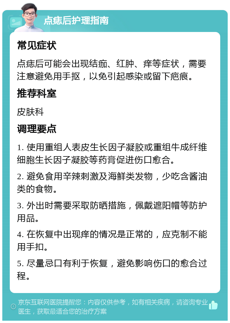 点痣后护理指南 常见症状 点痣后可能会出现结痂、红肿、痒等症状，需要注意避免用手抠，以免引起感染或留下疤痕。 推荐科室 皮肤科 调理要点 1. 使用重组人表皮生长因子凝胶或重组牛成纤维细胞生长因子凝胶等药膏促进伤口愈合。 2. 避免食用辛辣刺激及海鲜类发物，少吃含酱油类的食物。 3. 外出时需要采取防晒措施，佩戴遮阳帽等防护用品。 4. 在恢复中出现痒的情况是正常的，应克制不能用手扣。 5. 尽量忌口有利于恢复，避免影响伤口的愈合过程。