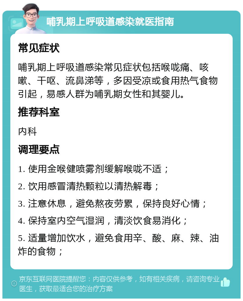 哺乳期上呼吸道感染就医指南 常见症状 哺乳期上呼吸道感染常见症状包括喉咙痛、咳嗽、干呕、流鼻涕等，多因受凉或食用热气食物引起，易感人群为哺乳期女性和其婴儿。 推荐科室 内科 调理要点 1. 使用金喉健喷雾剂缓解喉咙不适； 2. 饮用感冒清热颗粒以清热解毒； 3. 注意休息，避免熬夜劳累，保持良好心情； 4. 保持室内空气湿润，清淡饮食易消化； 5. 适量增加饮水，避免食用辛、酸、麻、辣、油炸的食物；