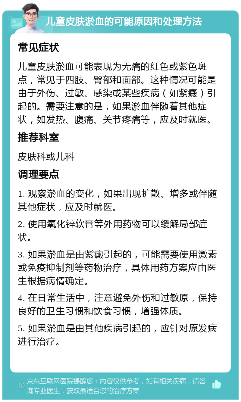 儿童皮肤淤血的可能原因和处理方法 常见症状 儿童皮肤淤血可能表现为无痛的红色或紫色斑点，常见于四肢、臀部和面部。这种情况可能是由于外伤、过敏、感染或某些疾病（如紫癜）引起的。需要注意的是，如果淤血伴随着其他症状，如发热、腹痛、关节疼痛等，应及时就医。 推荐科室 皮肤科或儿科 调理要点 1. 观察淤血的变化，如果出现扩散、增多或伴随其他症状，应及时就医。 2. 使用氧化锌软膏等外用药物可以缓解局部症状。 3. 如果淤血是由紫癜引起的，可能需要使用激素或免疫抑制剂等药物治疗，具体用药方案应由医生根据病情确定。 4. 在日常生活中，注意避免外伤和过敏原，保持良好的卫生习惯和饮食习惯，增强体质。 5. 如果淤血是由其他疾病引起的，应针对原发病进行治疗。