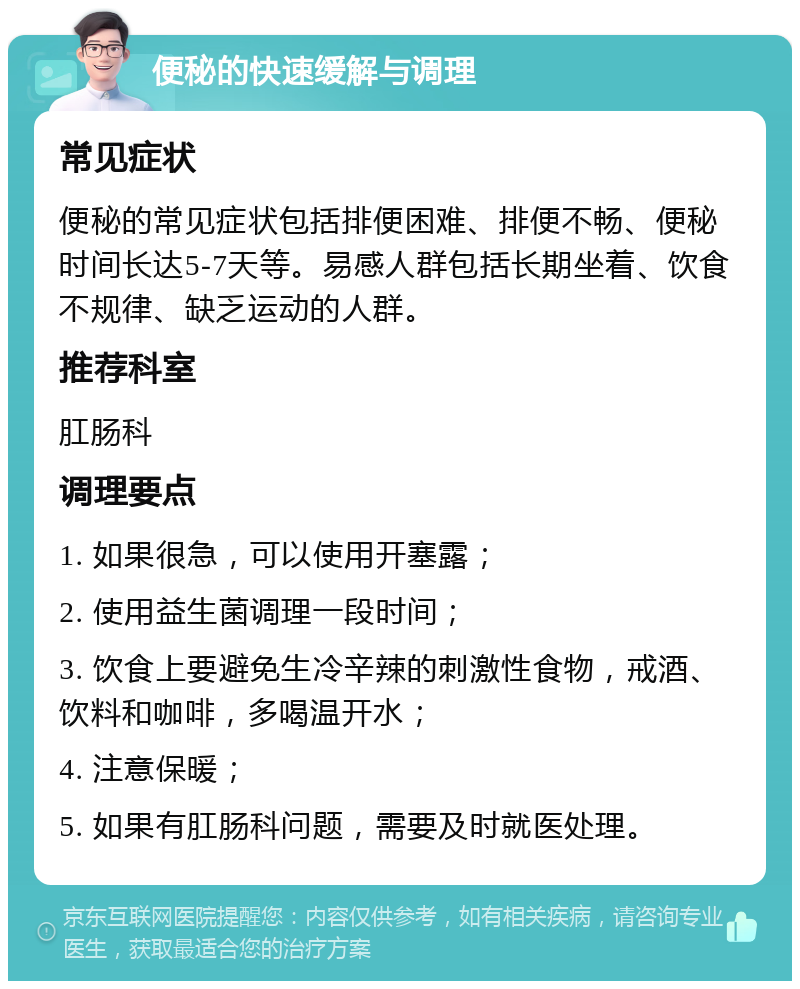 便秘的快速缓解与调理 常见症状 便秘的常见症状包括排便困难、排便不畅、便秘时间长达5-7天等。易感人群包括长期坐着、饮食不规律、缺乏运动的人群。 推荐科室 肛肠科 调理要点 1. 如果很急，可以使用开塞露； 2. 使用益生菌调理一段时间； 3. 饮食上要避免生冷辛辣的刺激性食物，戒酒、饮料和咖啡，多喝温开水； 4. 注意保暖； 5. 如果有肛肠科问题，需要及时就医处理。