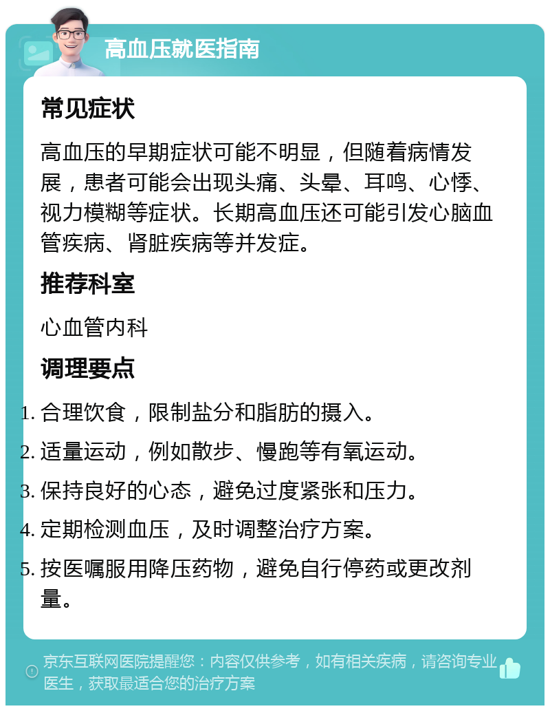 高血压就医指南 常见症状 高血压的早期症状可能不明显，但随着病情发展，患者可能会出现头痛、头晕、耳鸣、心悸、视力模糊等症状。长期高血压还可能引发心脑血管疾病、肾脏疾病等并发症。 推荐科室 心血管内科 调理要点 合理饮食，限制盐分和脂肪的摄入。 适量运动，例如散步、慢跑等有氧运动。 保持良好的心态，避免过度紧张和压力。 定期检测血压，及时调整治疗方案。 按医嘱服用降压药物，避免自行停药或更改剂量。