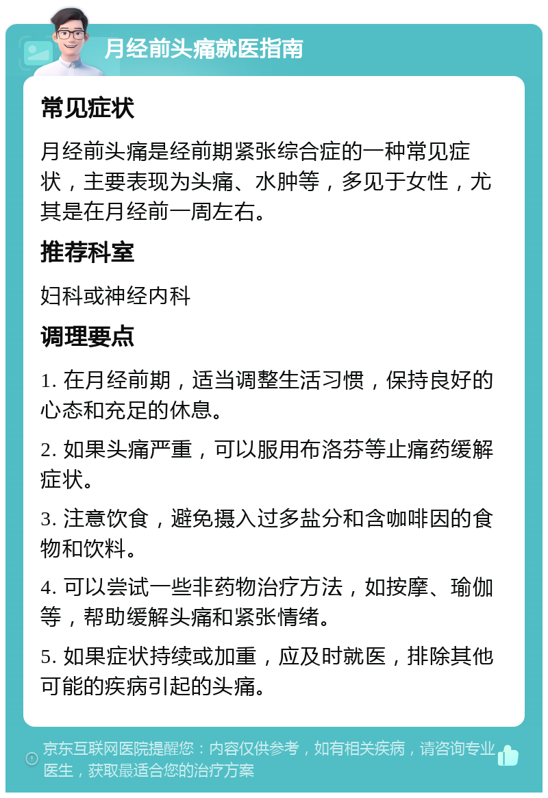 月经前头痛就医指南 常见症状 月经前头痛是经前期紧张综合症的一种常见症状，主要表现为头痛、水肿等，多见于女性，尤其是在月经前一周左右。 推荐科室 妇科或神经内科 调理要点 1. 在月经前期，适当调整生活习惯，保持良好的心态和充足的休息。 2. 如果头痛严重，可以服用布洛芬等止痛药缓解症状。 3. 注意饮食，避免摄入过多盐分和含咖啡因的食物和饮料。 4. 可以尝试一些非药物治疗方法，如按摩、瑜伽等，帮助缓解头痛和紧张情绪。 5. 如果症状持续或加重，应及时就医，排除其他可能的疾病引起的头痛。