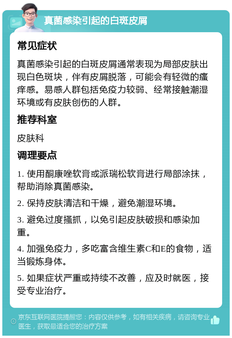 真菌感染引起的白斑皮屑 常见症状 真菌感染引起的白斑皮屑通常表现为局部皮肤出现白色斑块，伴有皮屑脱落，可能会有轻微的瘙痒感。易感人群包括免疫力较弱、经常接触潮湿环境或有皮肤创伤的人群。 推荐科室 皮肤科 调理要点 1. 使用酮康唑软膏或派瑞松软膏进行局部涂抹，帮助消除真菌感染。 2. 保持皮肤清洁和干燥，避免潮湿环境。 3. 避免过度搔抓，以免引起皮肤破损和感染加重。 4. 加强免疫力，多吃富含维生素C和E的食物，适当锻炼身体。 5. 如果症状严重或持续不改善，应及时就医，接受专业治疗。