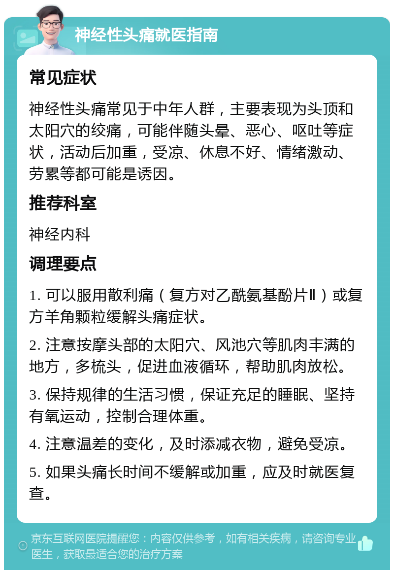 神经性头痛就医指南 常见症状 神经性头痛常见于中年人群，主要表现为头顶和太阳穴的绞痛，可能伴随头晕、恶心、呕吐等症状，活动后加重，受凉、休息不好、情绪激动、劳累等都可能是诱因。 推荐科室 神经内科 调理要点 1. 可以服用散利痛（复方对乙酰氨基酚片Ⅱ）或复方羊角颗粒缓解头痛症状。 2. 注意按摩头部的太阳穴、风池穴等肌肉丰满的地方，多梳头，促进血液循环，帮助肌肉放松。 3. 保持规律的生活习惯，保证充足的睡眠、坚持有氧运动，控制合理体重。 4. 注意温差的变化，及时添减衣物，避免受凉。 5. 如果头痛长时间不缓解或加重，应及时就医复查。