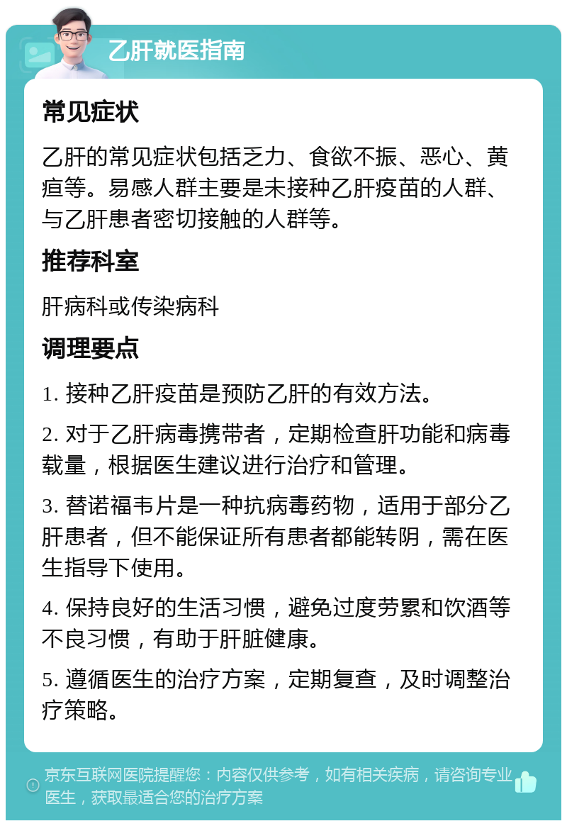 乙肝就医指南 常见症状 乙肝的常见症状包括乏力、食欲不振、恶心、黄疸等。易感人群主要是未接种乙肝疫苗的人群、与乙肝患者密切接触的人群等。 推荐科室 肝病科或传染病科 调理要点 1. 接种乙肝疫苗是预防乙肝的有效方法。 2. 对于乙肝病毒携带者，定期检查肝功能和病毒载量，根据医生建议进行治疗和管理。 3. 替诺福韦片是一种抗病毒药物，适用于部分乙肝患者，但不能保证所有患者都能转阴，需在医生指导下使用。 4. 保持良好的生活习惯，避免过度劳累和饮酒等不良习惯，有助于肝脏健康。 5. 遵循医生的治疗方案，定期复查，及时调整治疗策略。