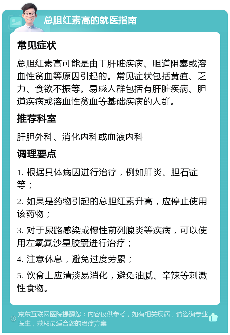 总胆红素高的就医指南 常见症状 总胆红素高可能是由于肝脏疾病、胆道阻塞或溶血性贫血等原因引起的。常见症状包括黄疸、乏力、食欲不振等。易感人群包括有肝脏疾病、胆道疾病或溶血性贫血等基础疾病的人群。 推荐科室 肝胆外科、消化内科或血液内科 调理要点 1. 根据具体病因进行治疗，例如肝炎、胆石症等； 2. 如果是药物引起的总胆红素升高，应停止使用该药物； 3. 对于尿路感染或慢性前列腺炎等疾病，可以使用左氧氟沙星胶囊进行治疗； 4. 注意休息，避免过度劳累； 5. 饮食上应清淡易消化，避免油腻、辛辣等刺激性食物。