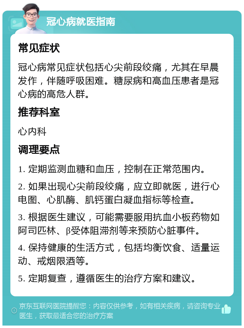 冠心病就医指南 常见症状 冠心病常见症状包括心尖前段绞痛，尤其在早晨发作，伴随呼吸困难。糖尿病和高血压患者是冠心病的高危人群。 推荐科室 心内科 调理要点 1. 定期监测血糖和血压，控制在正常范围内。 2. 如果出现心尖前段绞痛，应立即就医，进行心电图、心肌酶、肌钙蛋白凝血指标等检查。 3. 根据医生建议，可能需要服用抗血小板药物如阿司匹林、β受体阻滞剂等来预防心脏事件。 4. 保持健康的生活方式，包括均衡饮食、适量运动、戒烟限酒等。 5. 定期复查，遵循医生的治疗方案和建议。