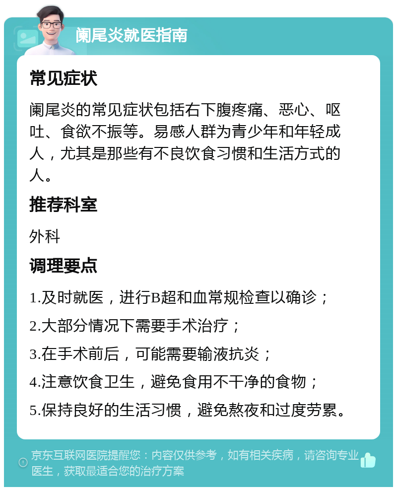 阑尾炎就医指南 常见症状 阑尾炎的常见症状包括右下腹疼痛、恶心、呕吐、食欲不振等。易感人群为青少年和年轻成人，尤其是那些有不良饮食习惯和生活方式的人。 推荐科室 外科 调理要点 1.及时就医，进行B超和血常规检查以确诊； 2.大部分情况下需要手术治疗； 3.在手术前后，可能需要输液抗炎； 4.注意饮食卫生，避免食用不干净的食物； 5.保持良好的生活习惯，避免熬夜和过度劳累。