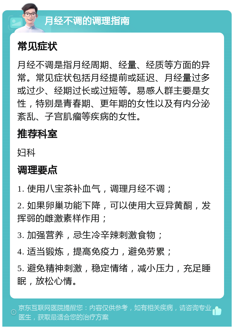 月经不调的调理指南 常见症状 月经不调是指月经周期、经量、经质等方面的异常。常见症状包括月经提前或延迟、月经量过多或过少、经期过长或过短等。易感人群主要是女性，特别是青春期、更年期的女性以及有内分泌紊乱、子宫肌瘤等疾病的女性。 推荐科室 妇科 调理要点 1. 使用八宝茶补血气，调理月经不调； 2. 如果卵巢功能下降，可以使用大豆异黄酮，发挥弱的雌激素样作用； 3. 加强营养，忌生冷辛辣刺激食物； 4. 适当锻炼，提高免疫力，避免劳累； 5. 避免精神刺激，稳定情绪，减小压力，充足睡眠，放松心情。