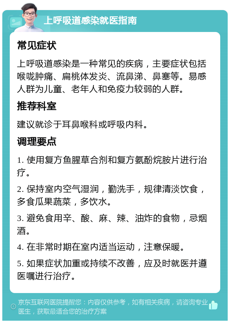 上呼吸道感染就医指南 常见症状 上呼吸道感染是一种常见的疾病，主要症状包括喉咙肿痛、扁桃体发炎、流鼻涕、鼻塞等。易感人群为儿童、老年人和免疫力较弱的人群。 推荐科室 建议就诊于耳鼻喉科或呼吸内科。 调理要点 1. 使用复方鱼腥草合剂和复方氨酚烷胺片进行治疗。 2. 保持室内空气湿润，勤洗手，规律清淡饮食，多食瓜果蔬菜，多饮水。 3. 避免食用辛、酸、麻、辣、油炸的食物，忌烟酒。 4. 在非常时期在室内适当运动，注意保暖。 5. 如果症状加重或持续不改善，应及时就医并遵医嘱进行治疗。