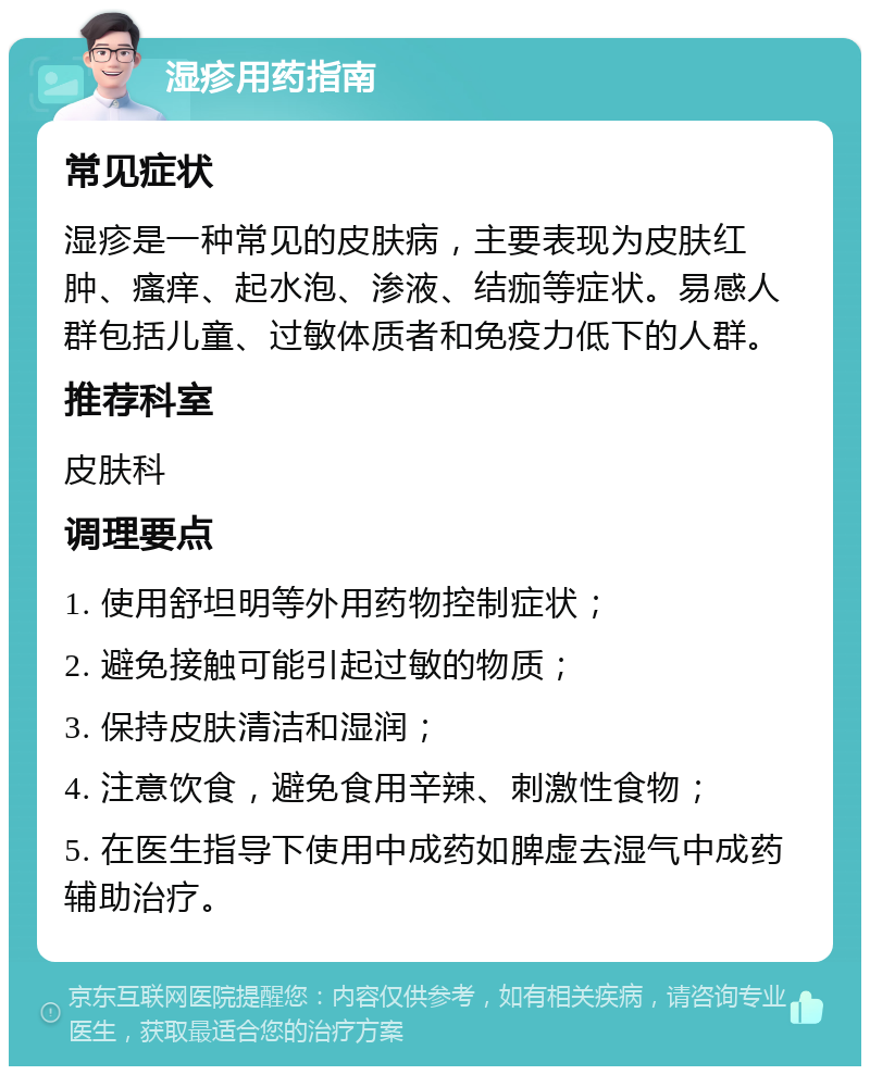 湿疹用药指南 常见症状 湿疹是一种常见的皮肤病，主要表现为皮肤红肿、瘙痒、起水泡、渗液、结痂等症状。易感人群包括儿童、过敏体质者和免疫力低下的人群。 推荐科室 皮肤科 调理要点 1. 使用舒坦明等外用药物控制症状； 2. 避免接触可能引起过敏的物质； 3. 保持皮肤清洁和湿润； 4. 注意饮食，避免食用辛辣、刺激性食物； 5. 在医生指导下使用中成药如脾虚去湿气中成药辅助治疗。