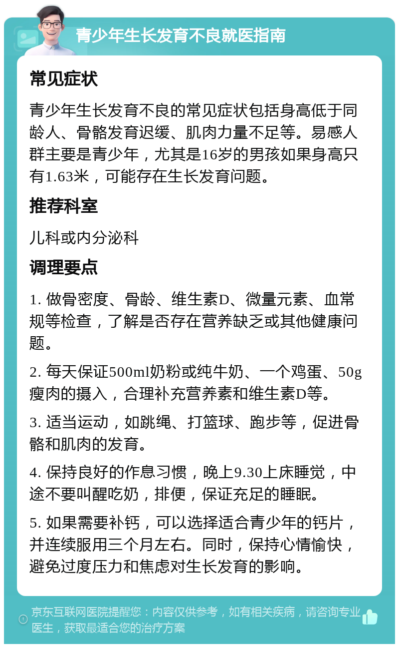 青少年生长发育不良就医指南 常见症状 青少年生长发育不良的常见症状包括身高低于同龄人、骨骼发育迟缓、肌肉力量不足等。易感人群主要是青少年，尤其是16岁的男孩如果身高只有1.63米，可能存在生长发育问题。 推荐科室 儿科或内分泌科 调理要点 1. 做骨密度、骨龄、维生素D、微量元素、血常规等检查，了解是否存在营养缺乏或其他健康问题。 2. 每天保证500ml奶粉或纯牛奶、一个鸡蛋、50g瘦肉的摄入，合理补充营养素和维生素D等。 3. 适当运动，如跳绳、打篮球、跑步等，促进骨骼和肌肉的发育。 4. 保持良好的作息习惯，晚上9.30上床睡觉，中途不要叫醒吃奶，排便，保证充足的睡眠。 5. 如果需要补钙，可以选择适合青少年的钙片，并连续服用三个月左右。同时，保持心情愉快，避免过度压力和焦虑对生长发育的影响。