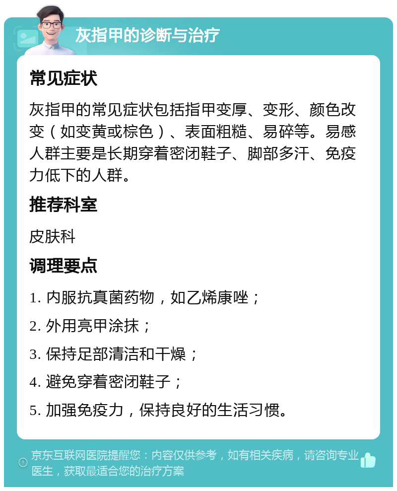 灰指甲的诊断与治疗 常见症状 灰指甲的常见症状包括指甲变厚、变形、颜色改变（如变黄或棕色）、表面粗糙、易碎等。易感人群主要是长期穿着密闭鞋子、脚部多汗、免疫力低下的人群。 推荐科室 皮肤科 调理要点 1. 内服抗真菌药物，如乙烯康唑； 2. 外用亮甲涂抹； 3. 保持足部清洁和干燥； 4. 避免穿着密闭鞋子； 5. 加强免疫力，保持良好的生活习惯。