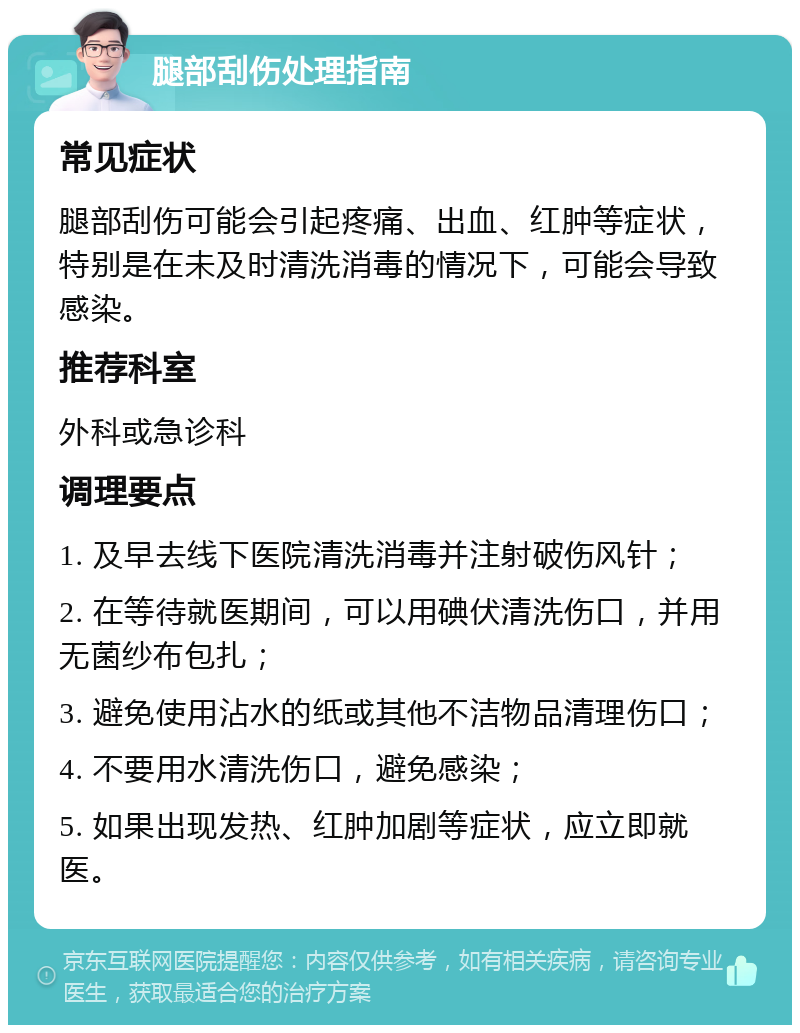 腿部刮伤处理指南 常见症状 腿部刮伤可能会引起疼痛、出血、红肿等症状，特别是在未及时清洗消毒的情况下，可能会导致感染。 推荐科室 外科或急诊科 调理要点 1. 及早去线下医院清洗消毒并注射破伤风针； 2. 在等待就医期间，可以用碘伏清洗伤口，并用无菌纱布包扎； 3. 避免使用沾水的纸或其他不洁物品清理伤口； 4. 不要用水清洗伤口，避免感染； 5. 如果出现发热、红肿加剧等症状，应立即就医。