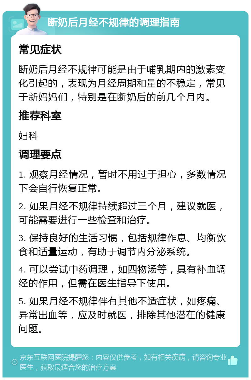 断奶后月经不规律的调理指南 常见症状 断奶后月经不规律可能是由于哺乳期内的激素变化引起的，表现为月经周期和量的不稳定，常见于新妈妈们，特别是在断奶后的前几个月内。 推荐科室 妇科 调理要点 1. 观察月经情况，暂时不用过于担心，多数情况下会自行恢复正常。 2. 如果月经不规律持续超过三个月，建议就医，可能需要进行一些检查和治疗。 3. 保持良好的生活习惯，包括规律作息、均衡饮食和适量运动，有助于调节内分泌系统。 4. 可以尝试中药调理，如四物汤等，具有补血调经的作用，但需在医生指导下使用。 5. 如果月经不规律伴有其他不适症状，如疼痛、异常出血等，应及时就医，排除其他潜在的健康问题。