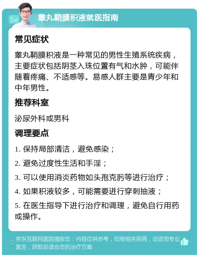 睾丸鞘膜积液就医指南 常见症状 睾丸鞘膜积液是一种常见的男性生殖系统疾病，主要症状包括阴茎入珠位置有气和水肿，可能伴随着疼痛、不适感等。易感人群主要是青少年和中年男性。 推荐科室 泌尿外科或男科 调理要点 1. 保持局部清洁，避免感染； 2. 避免过度性生活和手淫； 3. 可以使用消炎药物如头孢克肟等进行治疗； 4. 如果积液较多，可能需要进行穿刺抽液； 5. 在医生指导下进行治疗和调理，避免自行用药或操作。