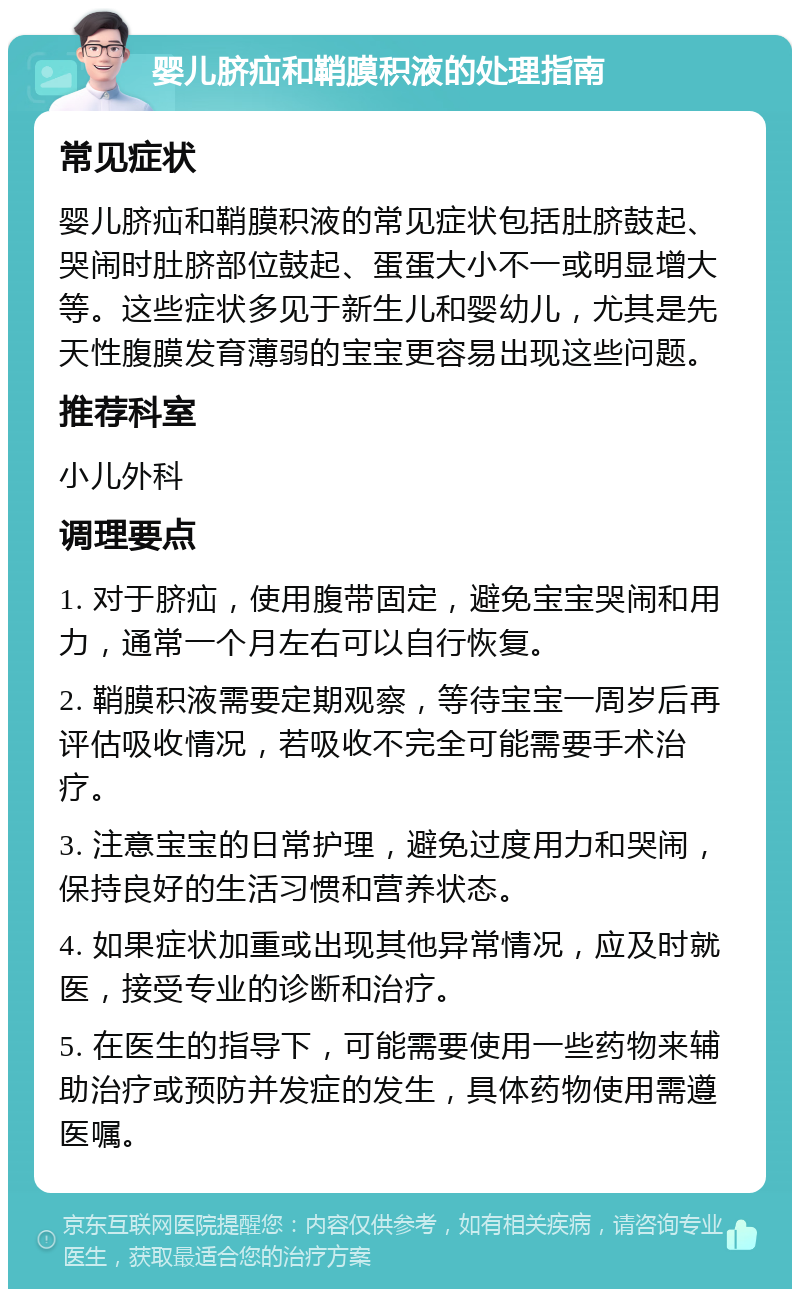 婴儿脐疝和鞘膜积液的处理指南 常见症状 婴儿脐疝和鞘膜积液的常见症状包括肚脐鼓起、哭闹时肚脐部位鼓起、蛋蛋大小不一或明显增大等。这些症状多见于新生儿和婴幼儿，尤其是先天性腹膜发育薄弱的宝宝更容易出现这些问题。 推荐科室 小儿外科 调理要点 1. 对于脐疝，使用腹带固定，避免宝宝哭闹和用力，通常一个月左右可以自行恢复。 2. 鞘膜积液需要定期观察，等待宝宝一周岁后再评估吸收情况，若吸收不完全可能需要手术治疗。 3. 注意宝宝的日常护理，避免过度用力和哭闹，保持良好的生活习惯和营养状态。 4. 如果症状加重或出现其他异常情况，应及时就医，接受专业的诊断和治疗。 5. 在医生的指导下，可能需要使用一些药物来辅助治疗或预防并发症的发生，具体药物使用需遵医嘱。