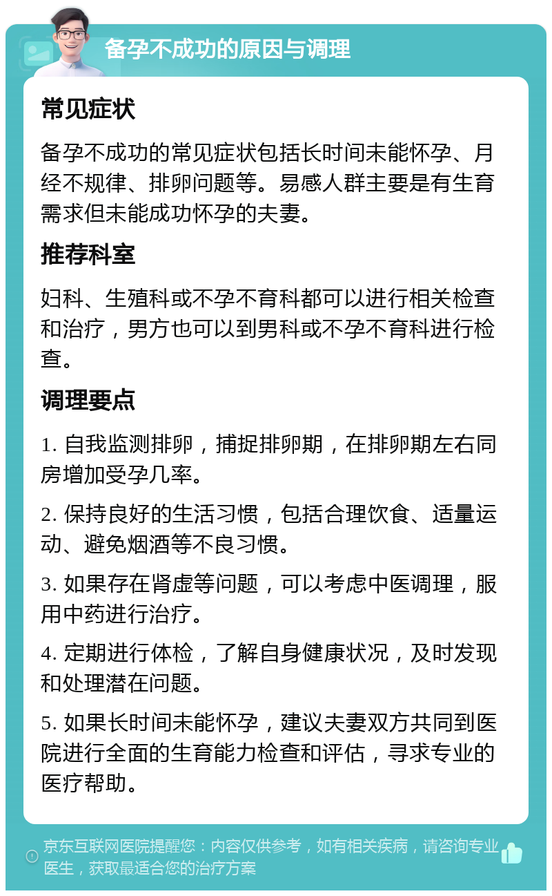 备孕不成功的原因与调理 常见症状 备孕不成功的常见症状包括长时间未能怀孕、月经不规律、排卵问题等。易感人群主要是有生育需求但未能成功怀孕的夫妻。 推荐科室 妇科、生殖科或不孕不育科都可以进行相关检查和治疗，男方也可以到男科或不孕不育科进行检查。 调理要点 1. 自我监测排卵，捕捉排卵期，在排卵期左右同房增加受孕几率。 2. 保持良好的生活习惯，包括合理饮食、适量运动、避免烟酒等不良习惯。 3. 如果存在肾虚等问题，可以考虑中医调理，服用中药进行治疗。 4. 定期进行体检，了解自身健康状况，及时发现和处理潜在问题。 5. 如果长时间未能怀孕，建议夫妻双方共同到医院进行全面的生育能力检查和评估，寻求专业的医疗帮助。