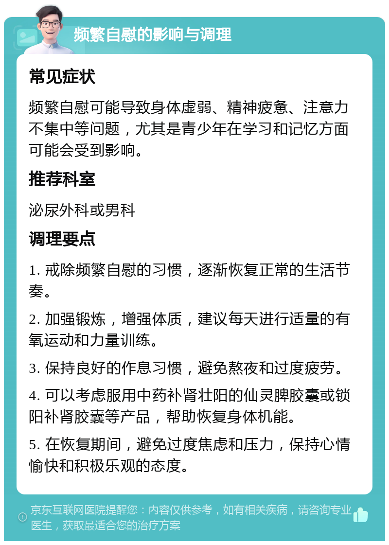 频繁自慰的影响与调理 常见症状 频繁自慰可能导致身体虚弱、精神疲惫、注意力不集中等问题，尤其是青少年在学习和记忆方面可能会受到影响。 推荐科室 泌尿外科或男科 调理要点 1. 戒除频繁自慰的习惯，逐渐恢复正常的生活节奏。 2. 加强锻炼，增强体质，建议每天进行适量的有氧运动和力量训练。 3. 保持良好的作息习惯，避免熬夜和过度疲劳。 4. 可以考虑服用中药补肾壮阳的仙灵脾胶囊或锁阳补肾胶囊等产品，帮助恢复身体机能。 5. 在恢复期间，避免过度焦虑和压力，保持心情愉快和积极乐观的态度。