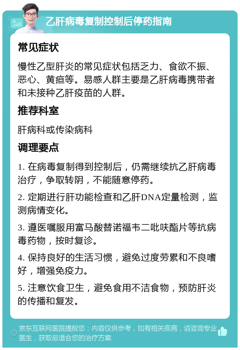 乙肝病毒复制控制后停药指南 常见症状 慢性乙型肝炎的常见症状包括乏力、食欲不振、恶心、黄疸等。易感人群主要是乙肝病毒携带者和未接种乙肝疫苗的人群。 推荐科室 肝病科或传染病科 调理要点 1. 在病毒复制得到控制后，仍需继续抗乙肝病毒治疗，争取转阴，不能随意停药。 2. 定期进行肝功能检查和乙肝DNA定量检测，监测病情变化。 3. 遵医嘱服用富马酸替诺福韦二吡呋酯片等抗病毒药物，按时复诊。 4. 保持良好的生活习惯，避免过度劳累和不良嗜好，增强免疫力。 5. 注意饮食卫生，避免食用不洁食物，预防肝炎的传播和复发。