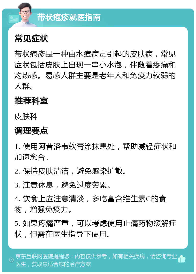 带状疱疹就医指南 常见症状 带状疱疹是一种由水痘病毒引起的皮肤病，常见症状包括皮肤上出现一串小水泡，伴随着疼痛和灼热感。易感人群主要是老年人和免疫力较弱的人群。 推荐科室 皮肤科 调理要点 1. 使用阿昔洛韦软膏涂抹患处，帮助减轻症状和加速愈合。 2. 保持皮肤清洁，避免感染扩散。 3. 注意休息，避免过度劳累。 4. 饮食上应注意清淡，多吃富含维生素C的食物，增强免疫力。 5. 如果疼痛严重，可以考虑使用止痛药物缓解症状，但需在医生指导下使用。