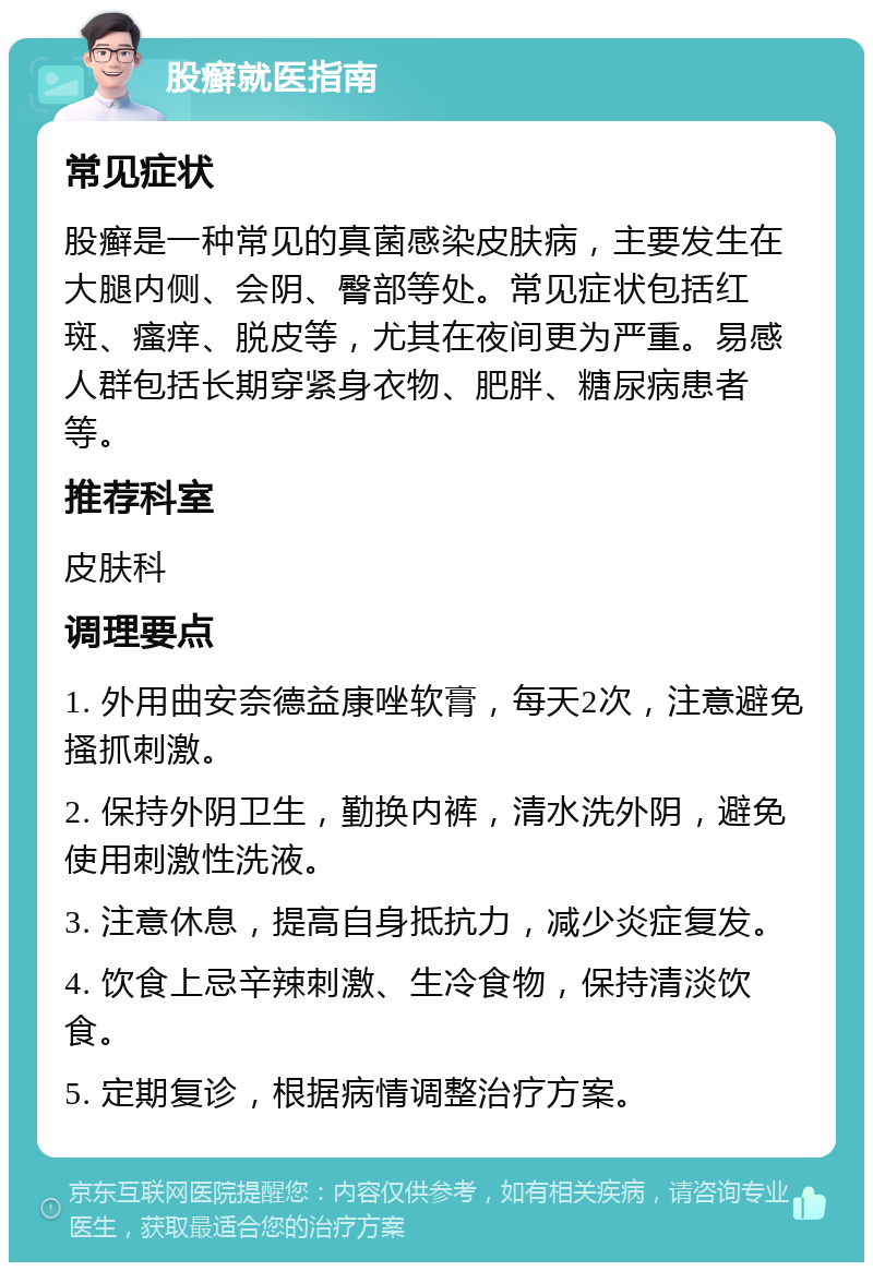 股癣就医指南 常见症状 股癣是一种常见的真菌感染皮肤病，主要发生在大腿内侧、会阴、臀部等处。常见症状包括红斑、瘙痒、脱皮等，尤其在夜间更为严重。易感人群包括长期穿紧身衣物、肥胖、糖尿病患者等。 推荐科室 皮肤科 调理要点 1. 外用曲安奈德益康唑软膏，每天2次，注意避免搔抓刺激。 2. 保持外阴卫生，勤换内裤，清水洗外阴，避免使用刺激性洗液。 3. 注意休息，提高自身抵抗力，减少炎症复发。 4. 饮食上忌辛辣刺激、生冷食物，保持清淡饮食。 5. 定期复诊，根据病情调整治疗方案。