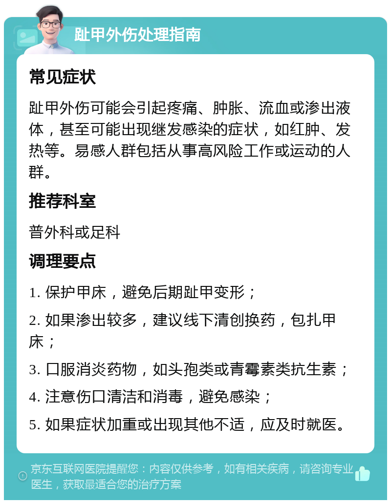 趾甲外伤处理指南 常见症状 趾甲外伤可能会引起疼痛、肿胀、流血或渗出液体，甚至可能出现继发感染的症状，如红肿、发热等。易感人群包括从事高风险工作或运动的人群。 推荐科室 普外科或足科 调理要点 1. 保护甲床，避免后期趾甲变形； 2. 如果渗出较多，建议线下清创换药，包扎甲床； 3. 口服消炎药物，如头孢类或青霉素类抗生素； 4. 注意伤口清洁和消毒，避免感染； 5. 如果症状加重或出现其他不适，应及时就医。