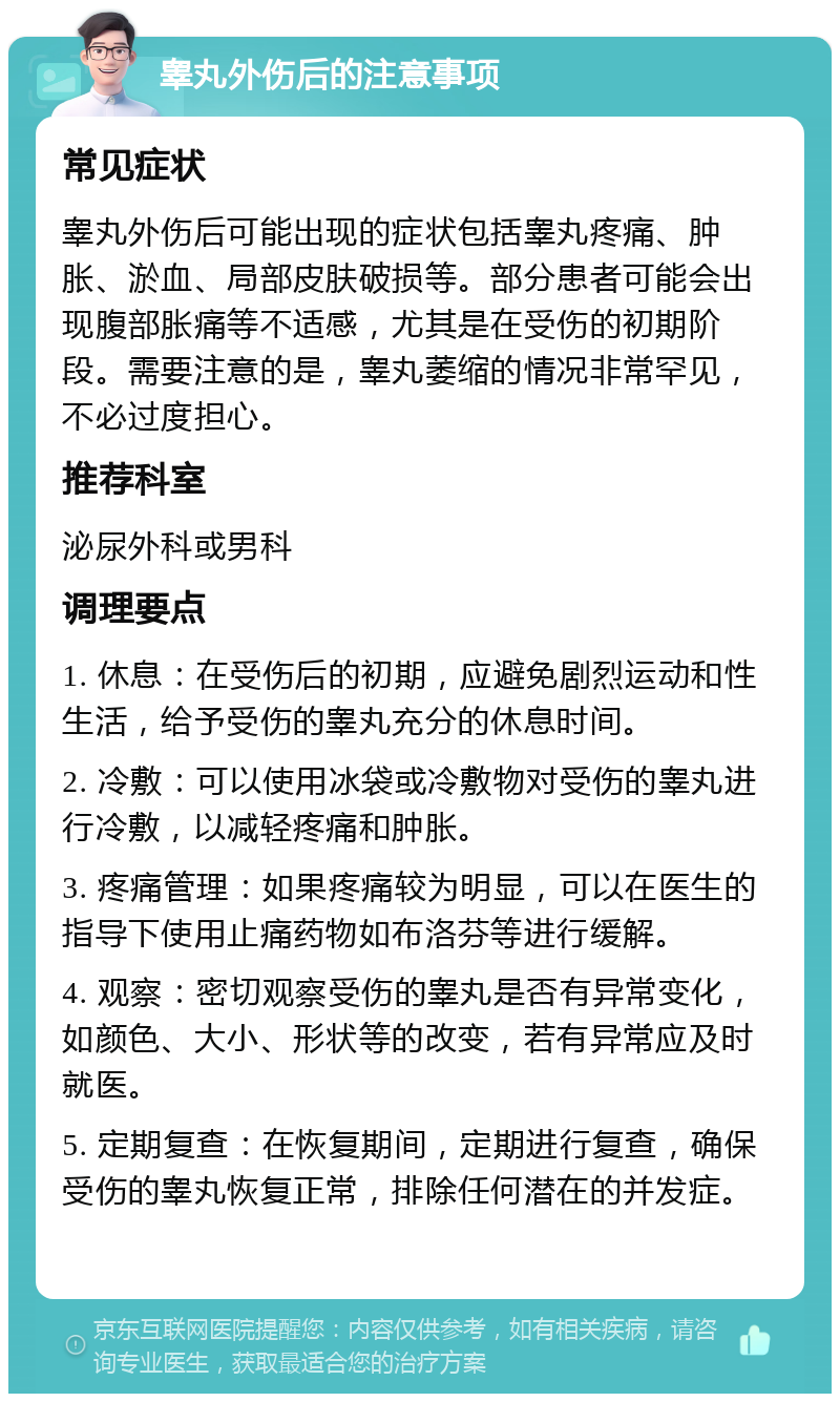 睾丸外伤后的注意事项 常见症状 睾丸外伤后可能出现的症状包括睾丸疼痛、肿胀、淤血、局部皮肤破损等。部分患者可能会出现腹部胀痛等不适感，尤其是在受伤的初期阶段。需要注意的是，睾丸萎缩的情况非常罕见，不必过度担心。 推荐科室 泌尿外科或男科 调理要点 1. 休息：在受伤后的初期，应避免剧烈运动和性生活，给予受伤的睾丸充分的休息时间。 2. 冷敷：可以使用冰袋或冷敷物对受伤的睾丸进行冷敷，以减轻疼痛和肿胀。 3. 疼痛管理：如果疼痛较为明显，可以在医生的指导下使用止痛药物如布洛芬等进行缓解。 4. 观察：密切观察受伤的睾丸是否有异常变化，如颜色、大小、形状等的改变，若有异常应及时就医。 5. 定期复查：在恢复期间，定期进行复查，确保受伤的睾丸恢复正常，排除任何潜在的并发症。