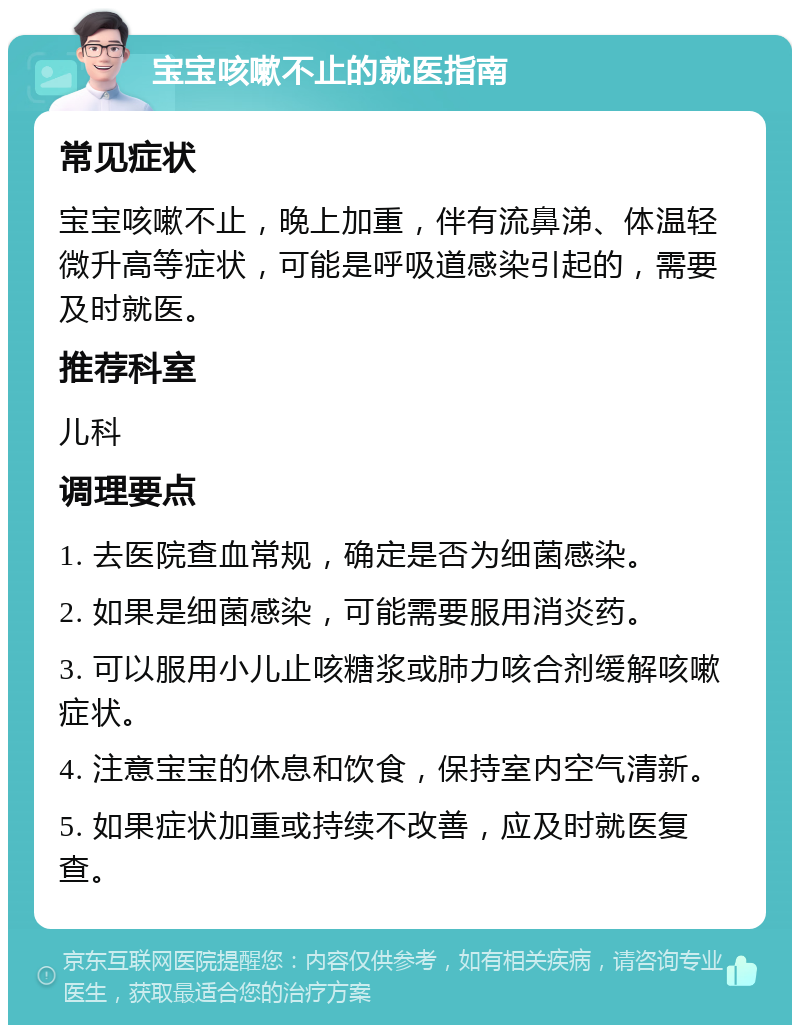 宝宝咳嗽不止的就医指南 常见症状 宝宝咳嗽不止，晚上加重，伴有流鼻涕、体温轻微升高等症状，可能是呼吸道感染引起的，需要及时就医。 推荐科室 儿科 调理要点 1. 去医院查血常规，确定是否为细菌感染。 2. 如果是细菌感染，可能需要服用消炎药。 3. 可以服用小儿止咳糖浆或肺力咳合剂缓解咳嗽症状。 4. 注意宝宝的休息和饮食，保持室内空气清新。 5. 如果症状加重或持续不改善，应及时就医复查。