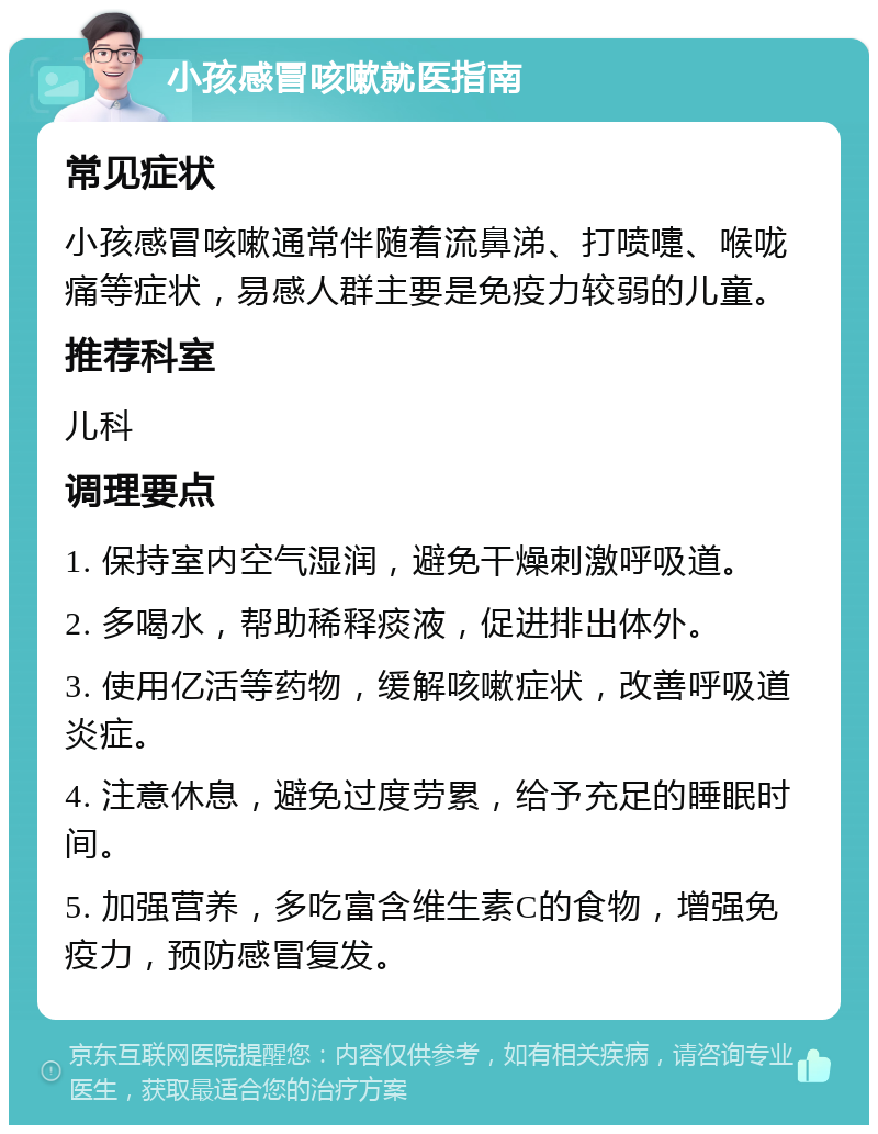 小孩感冒咳嗽就医指南 常见症状 小孩感冒咳嗽通常伴随着流鼻涕、打喷嚏、喉咙痛等症状，易感人群主要是免疫力较弱的儿童。 推荐科室 儿科 调理要点 1. 保持室内空气湿润，避免干燥刺激呼吸道。 2. 多喝水，帮助稀释痰液，促进排出体外。 3. 使用亿活等药物，缓解咳嗽症状，改善呼吸道炎症。 4. 注意休息，避免过度劳累，给予充足的睡眠时间。 5. 加强营养，多吃富含维生素C的食物，增强免疫力，预防感冒复发。