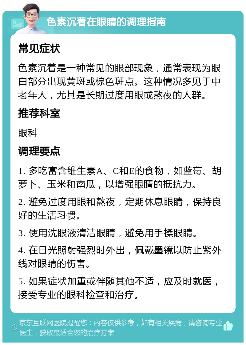 色素沉着在眼睛的调理指南 常见症状 色素沉着是一种常见的眼部现象，通常表现为眼白部分出现黄斑或棕色斑点。这种情况多见于中老年人，尤其是长期过度用眼或熬夜的人群。 推荐科室 眼科 调理要点 1. 多吃富含维生素A、C和E的食物，如蓝莓、胡萝卜、玉米和南瓜，以增强眼睛的抵抗力。 2. 避免过度用眼和熬夜，定期休息眼睛，保持良好的生活习惯。 3. 使用洗眼液清洁眼睛，避免用手揉眼睛。 4. 在日光照射强烈时外出，佩戴墨镜以防止紫外线对眼睛的伤害。 5. 如果症状加重或伴随其他不适，应及时就医，接受专业的眼科检查和治疗。