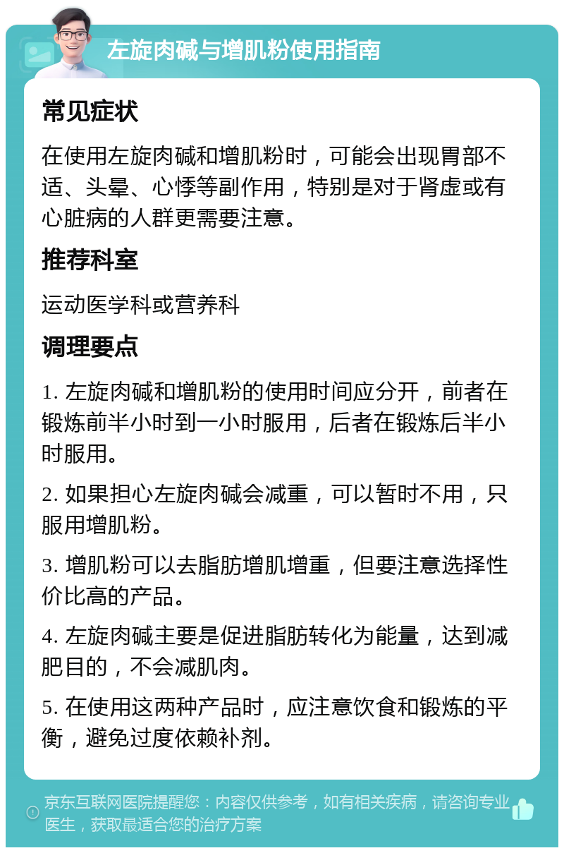 左旋肉碱与增肌粉使用指南 常见症状 在使用左旋肉碱和增肌粉时，可能会出现胃部不适、头晕、心悸等副作用，特别是对于肾虚或有心脏病的人群更需要注意。 推荐科室 运动医学科或营养科 调理要点 1. 左旋肉碱和增肌粉的使用时间应分开，前者在锻炼前半小时到一小时服用，后者在锻炼后半小时服用。 2. 如果担心左旋肉碱会减重，可以暂时不用，只服用增肌粉。 3. 增肌粉可以去脂肪增肌增重，但要注意选择性价比高的产品。 4. 左旋肉碱主要是促进脂肪转化为能量，达到减肥目的，不会减肌肉。 5. 在使用这两种产品时，应注意饮食和锻炼的平衡，避免过度依赖补剂。