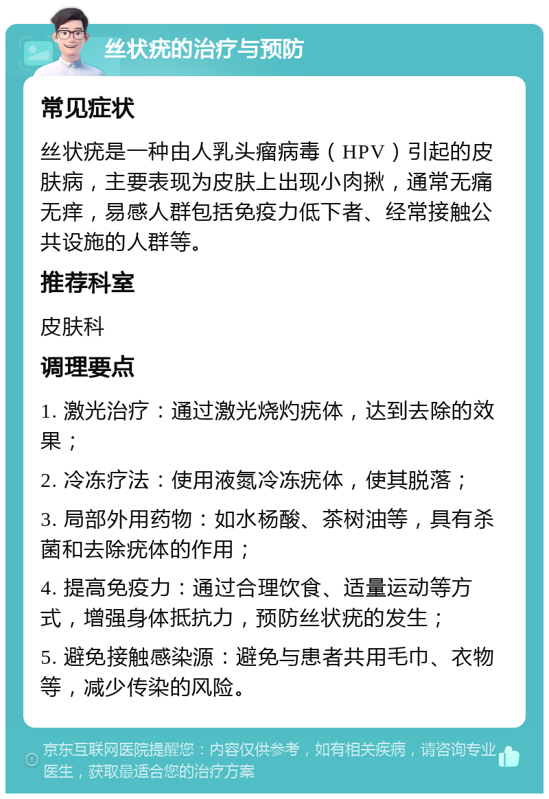 丝状疣的治疗与预防 常见症状 丝状疣是一种由人乳头瘤病毒（HPV）引起的皮肤病，主要表现为皮肤上出现小肉揪，通常无痛无痒，易感人群包括免疫力低下者、经常接触公共设施的人群等。 推荐科室 皮肤科 调理要点 1. 激光治疗：通过激光烧灼疣体，达到去除的效果； 2. 冷冻疗法：使用液氮冷冻疣体，使其脱落； 3. 局部外用药物：如水杨酸、茶树油等，具有杀菌和去除疣体的作用； 4. 提高免疫力：通过合理饮食、适量运动等方式，增强身体抵抗力，预防丝状疣的发生； 5. 避免接触感染源：避免与患者共用毛巾、衣物等，减少传染的风险。