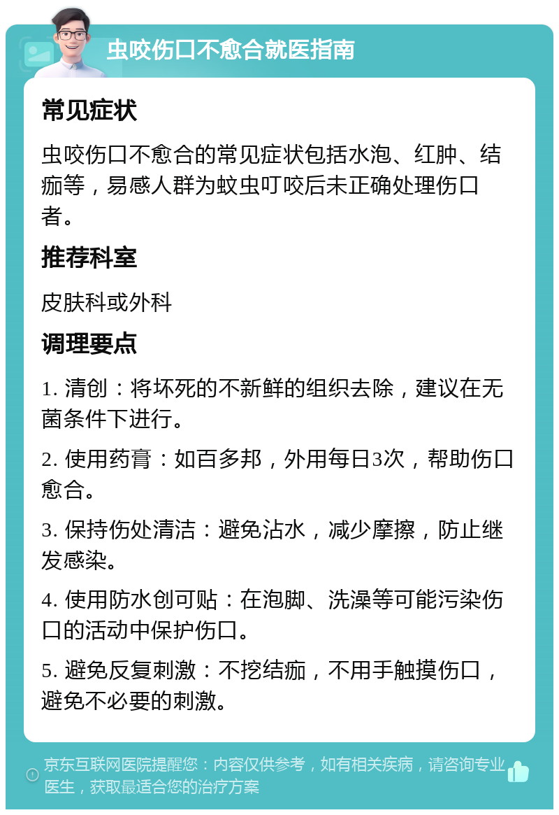 虫咬伤口不愈合就医指南 常见症状 虫咬伤口不愈合的常见症状包括水泡、红肿、结痂等，易感人群为蚊虫叮咬后未正确处理伤口者。 推荐科室 皮肤科或外科 调理要点 1. 清创：将坏死的不新鲜的组织去除，建议在无菌条件下进行。 2. 使用药膏：如百多邦，外用每日3次，帮助伤口愈合。 3. 保持伤处清洁：避免沾水，减少摩擦，防止继发感染。 4. 使用防水创可贴：在泡脚、洗澡等可能污染伤口的活动中保护伤口。 5. 避免反复刺激：不挖结痂，不用手触摸伤口，避免不必要的刺激。