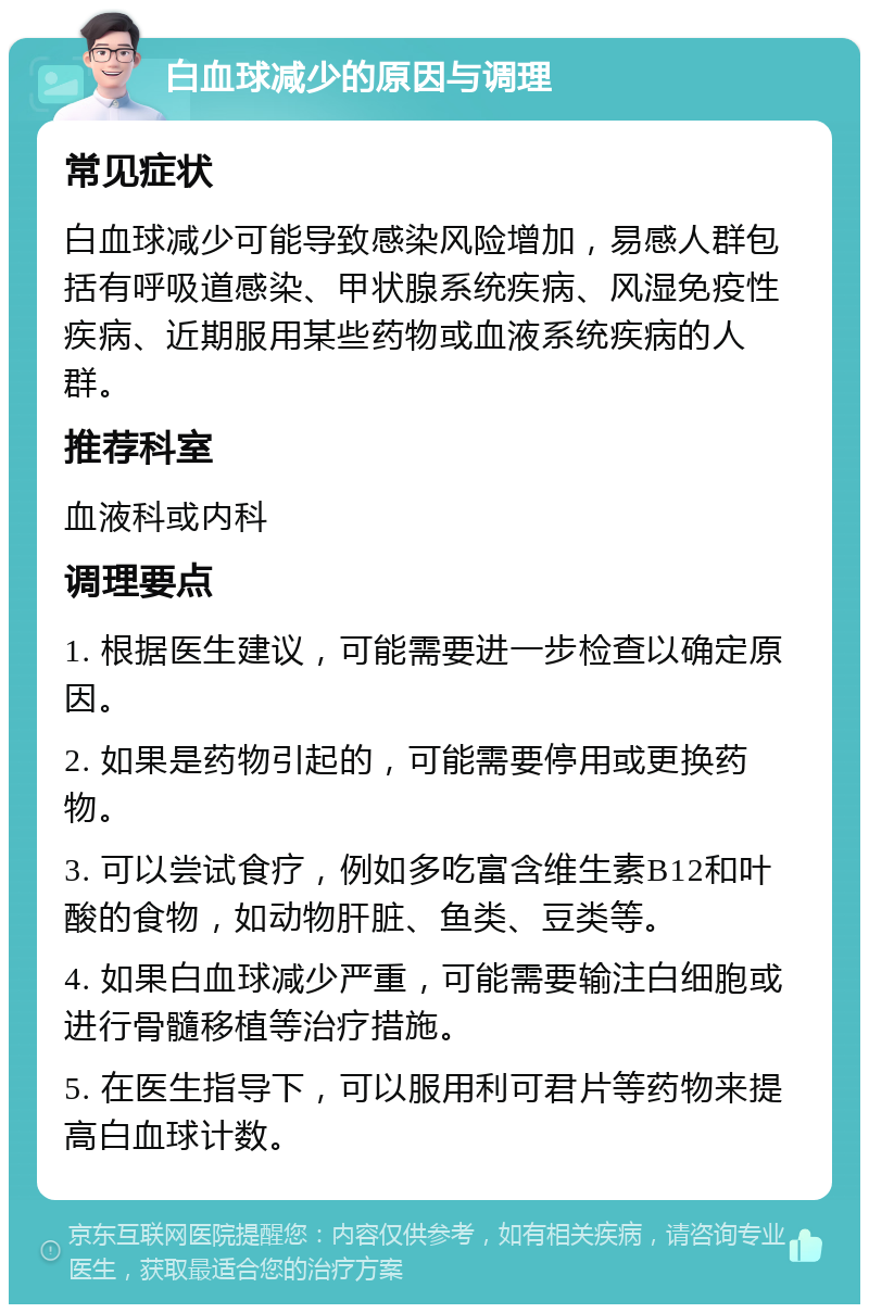 白血球减少的原因与调理 常见症状 白血球减少可能导致感染风险增加，易感人群包括有呼吸道感染、甲状腺系统疾病、风湿免疫性疾病、近期服用某些药物或血液系统疾病的人群。 推荐科室 血液科或内科 调理要点 1. 根据医生建议，可能需要进一步检查以确定原因。 2. 如果是药物引起的，可能需要停用或更换药物。 3. 可以尝试食疗，例如多吃富含维生素B12和叶酸的食物，如动物肝脏、鱼类、豆类等。 4. 如果白血球减少严重，可能需要输注白细胞或进行骨髓移植等治疗措施。 5. 在医生指导下，可以服用利可君片等药物来提高白血球计数。